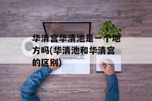 华清宫华清池是一个地方吗(华清池和华清宫的区别)-第1张图片-