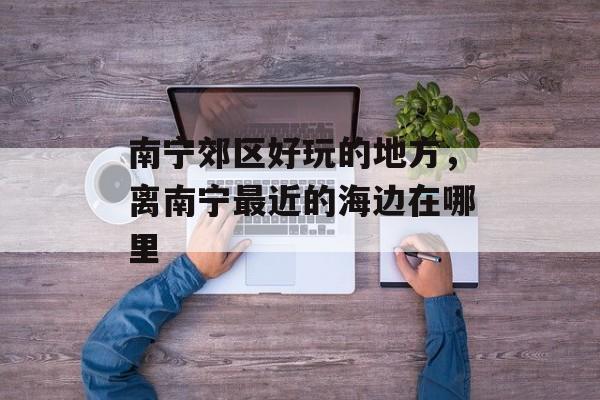南宁郊区好玩的地方，离南宁最近的海边在哪里-第1张图片-