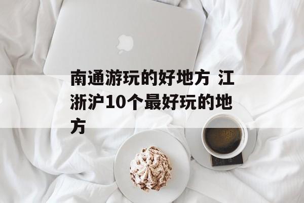 南通游玩的好地方 江浙沪10个最好玩的地方-第1张图片-