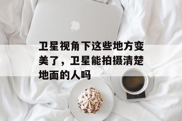 卫星视角下这些地方变美了，卫星能拍摄清楚地面的人吗-第1张图片-