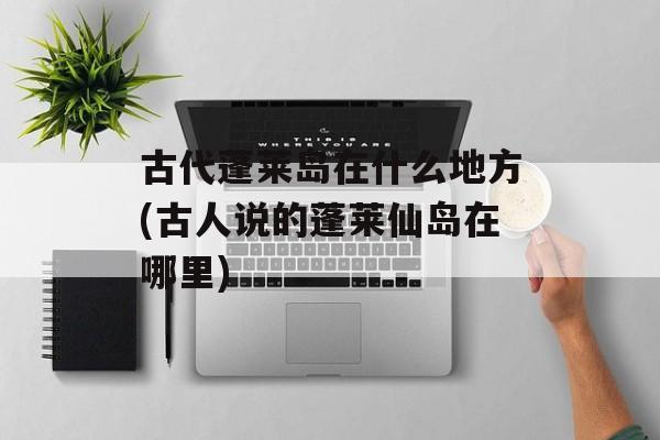古代蓬莱岛在什么地方(古人说的蓬莱仙岛在哪里)-第1张图片-