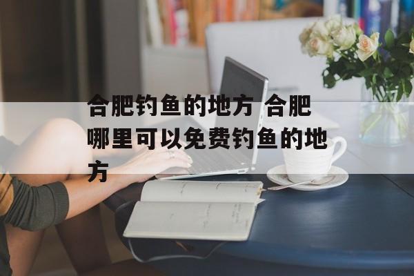 合肥钓鱼的地方 合肥哪里可以免费钓鱼的地方-第1张图片-