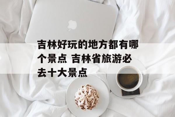 吉林好玩的地方都有哪个景点 吉林省旅游必去十大景点-第1张图片-