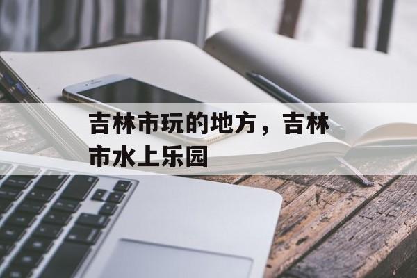 吉林市玩的地方，吉林市水上乐园-第1张图片-