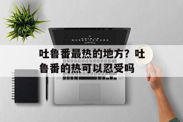 吐鲁番最热的地方？吐鲁番的热可以忍受吗-第1张图片-