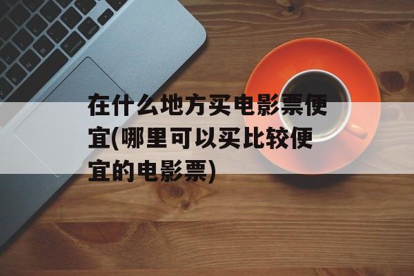 在什么地方买电影票便宜(哪里可以买比较便宜的电影票)-第1张图片-