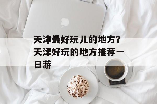 天津最好玩儿的地方？天津好玩的地方推荐一日游-第1张图片-