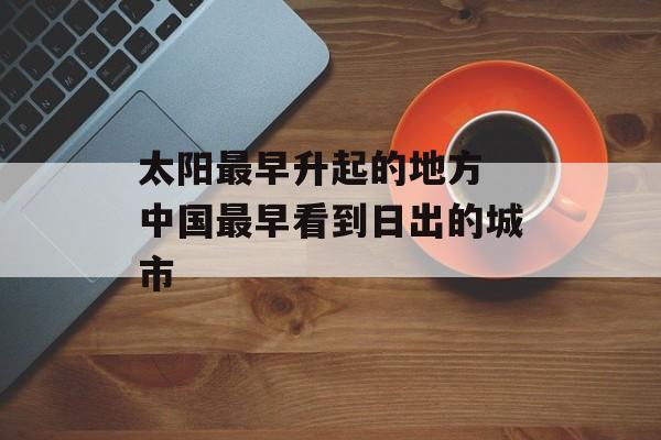 太阳最早升起的地方 中国最早看到日出的城市-第1张图片-