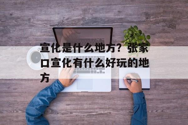 宣化是什么地方？张家口宣化有什么好玩的地方-第1张图片-