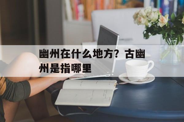 幽州在什么地方？古幽州是指哪里-第1张图片-
