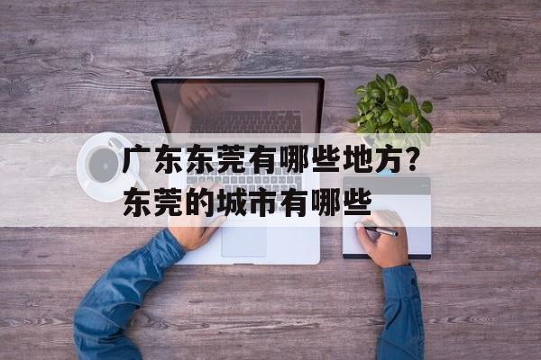 广东东莞有哪些地方？东莞的城市有哪些-第1张图片-