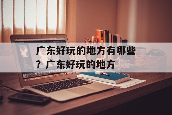 广东好玩的地方有哪些？广东好玩的地方-第1张图片-