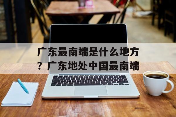 广东最南端是什么地方？广东地处中国最南端-第1张图片-