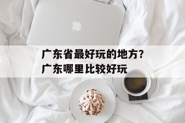 广东省最好玩的地方？广东哪里比较好玩-第1张图片-