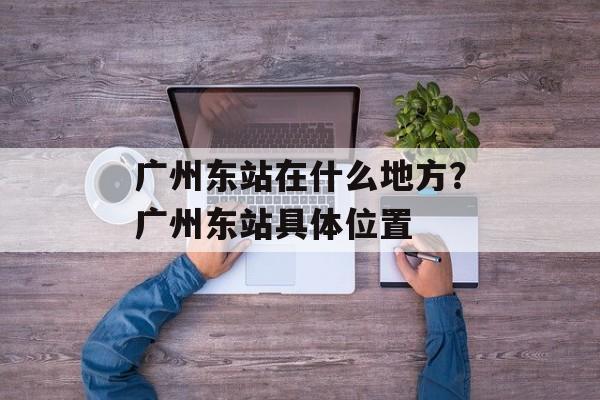 广州东站在什么地方？广州东站具体位置-第1张图片-