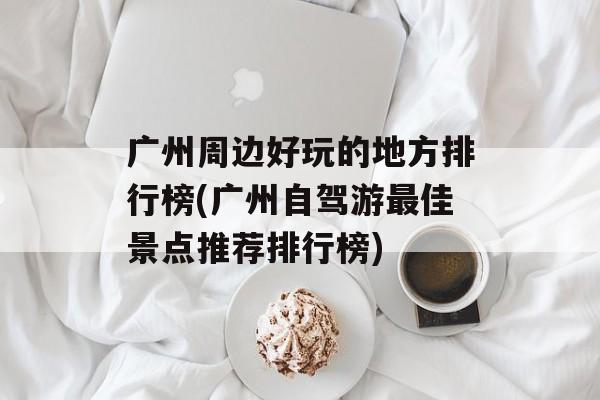 广州周边好玩的地方排行榜(广州自驾游最佳景点推荐排行榜)-第1张图片-