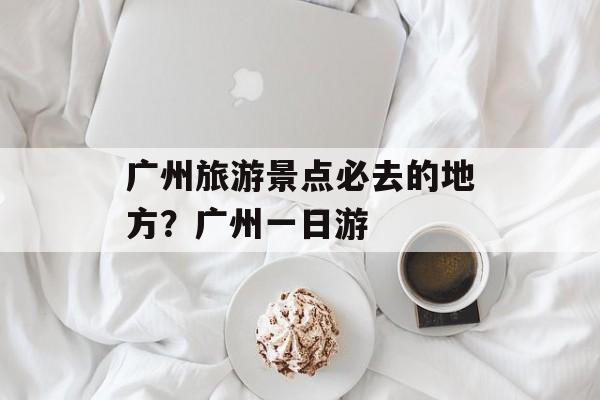 广州旅游景点必去的地方？广州一日游-第1张图片-