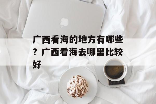广西看海的地方有哪些？广西看海去哪里比较好-第1张图片-