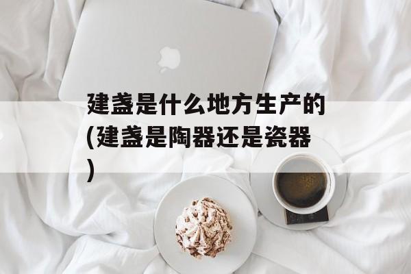 建盏是什么地方生产的(建盏是陶器还是瓷器)-第1张图片-
