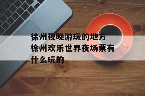 徐州夜晚游玩的地方 徐州欢乐世界夜场票有什么玩的-第1张图片-