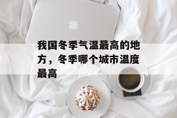 我国冬季气温最高的地方，冬季哪个城市温度最高-第1张图片-