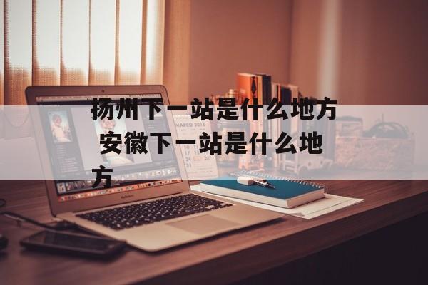 扬州下一站是什么地方 安徽下一站是什么地方-第1张图片-