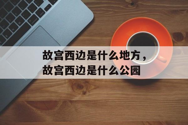 故宫西边是什么地方，故宫西边是什么公园-第1张图片-