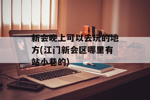 新会晚上可以去玩的地方(江门新会区哪里有站小巷的)-第1张图片-