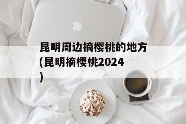 昆明周边摘樱桃的地方(昆明摘樱桃2024)-第1张图片-