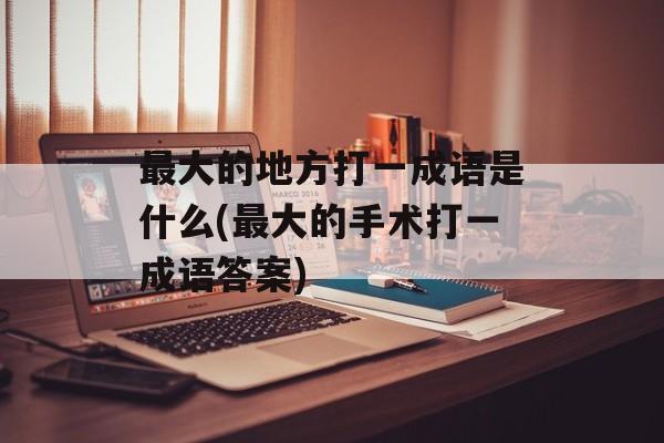 最大的地方打一成语是什么(最大的手术打一成语答案)-第1张图片-