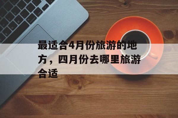 最适合4月份旅游的地方，四月份去哪里旅游合适-第1张图片-