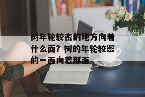 树年轮较密的地方向着什么面？树的年轮较密的一面向着那面-第1张图片-