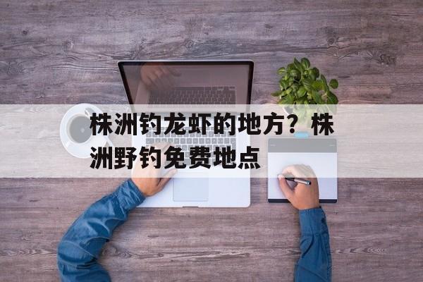 株洲钓龙虾的地方？株洲野钓免费地点-第1张图片-