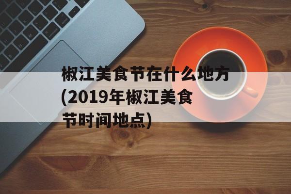 椒江美食节在什么地方(2019年椒江美食节时间地点)-第1张图片-