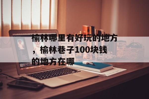 榆林哪里有好玩的地方，榆林巷子100块钱的地方在哪-第1张图片-