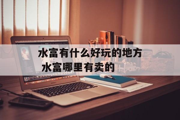 水富有什么好玩的地方 水富哪里有卖的-第1张图片-
