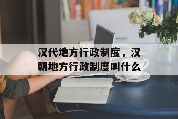 汉代地方行政制度，汉朝地方行政制度叫什么-第1张图片-