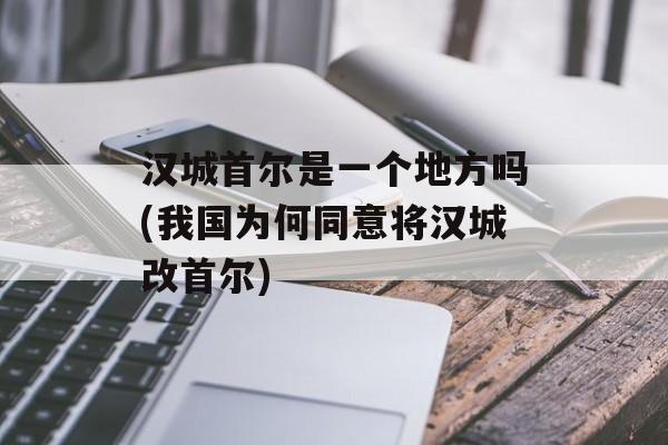 汉城首尔是一个地方吗(我国为何同意将汉城改首尔)-第1张图片-