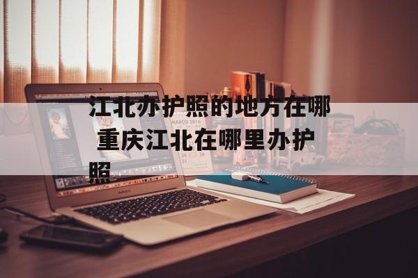 江北办护照的地方在哪 重庆江北在哪里办护照-第1张图片-