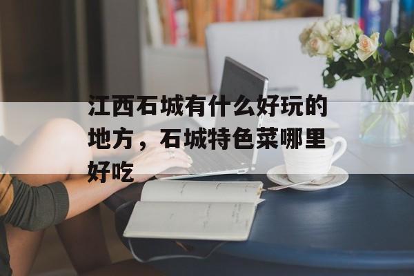 江西石城有什么好玩的地方，石城特色菜哪里好吃-第1张图片-