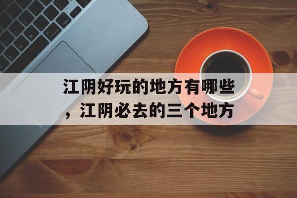 江阴好玩的地方有哪些，江阴必去的三个地方-第1张图片-