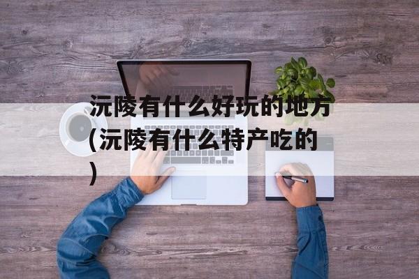 沅陵有什么好玩的地方(沅陵有什么特产吃的)-第1张图片-