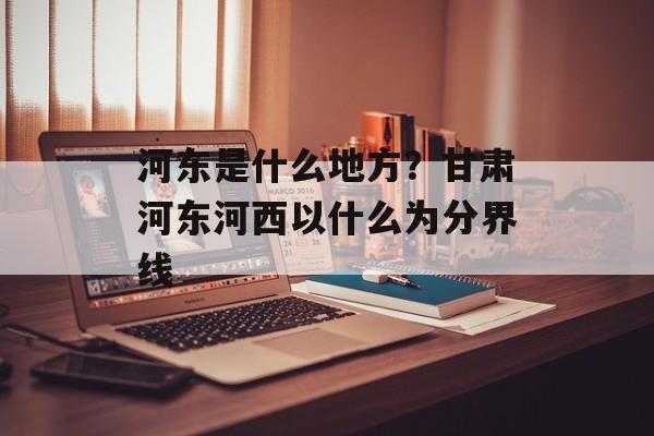 河东是什么地方？甘肃河东河西以什么为分界线-第1张图片-