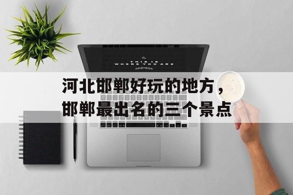河北邯郸好玩的地方，邯郸最出名的三个景点-第1张图片-