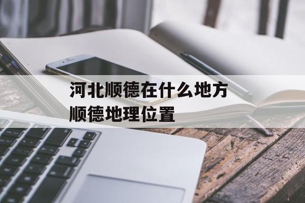 河北顺德在什么地方 顺德地理位置-第1张图片-