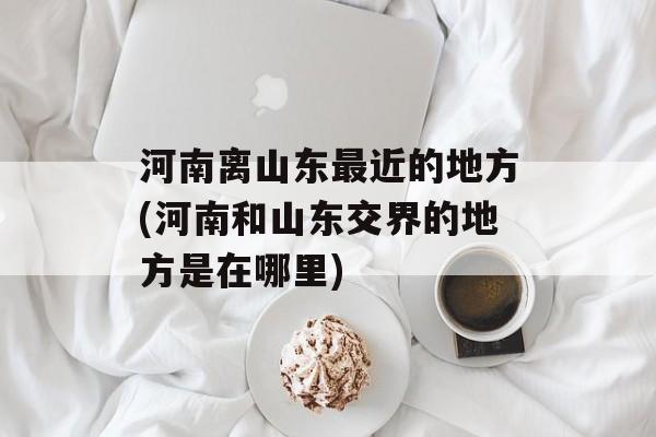 河南离山东最近的地方(河南和山东交界的地方是在哪里)-第1张图片-