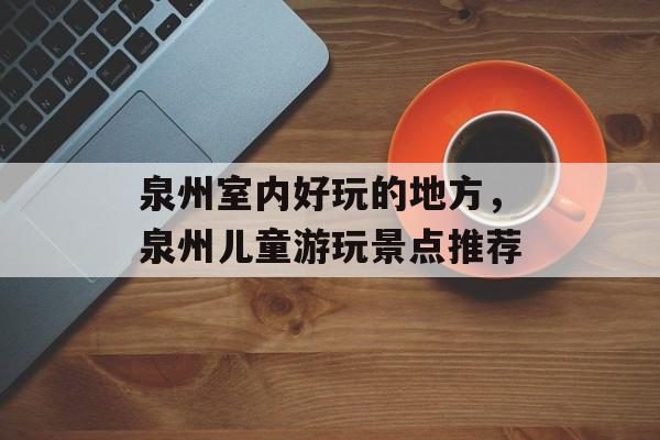 泉州室内好玩的地方，泉州儿童游玩景点推荐-第1张图片-
