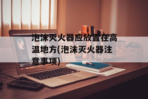泡沫灭火器应放置在高温地方(泡沫灭火器注意事项)-第1张图片-