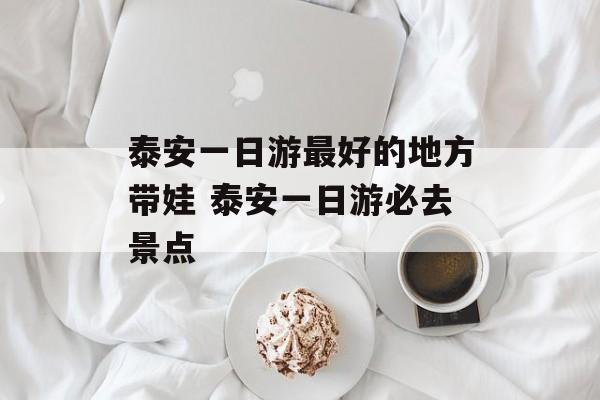 泰安一日游最好的地方带娃 泰安一日游必去景点-第1张图片-