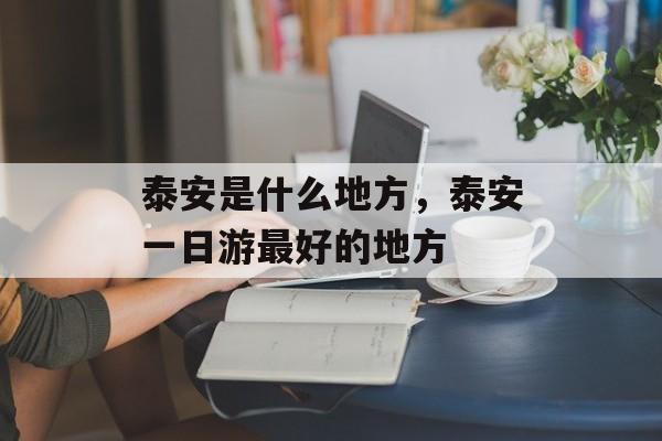 泰安是什么地方，泰安一日游最好的地方-第1张图片-